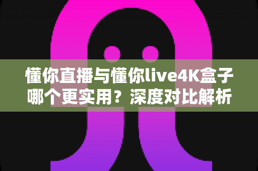 懂你直播与懂你live4K盒子哪个更实用？深度对比解析，帮你选对家庭观影方案