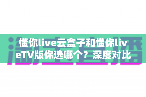 懂你live云盒子和懂你liveTV版你选哪个?深度对比分析与选购指南一文读懂 懂你live云盒子和懂你liveTV版你选哪个?深度对比分析与选购指南一文读懂