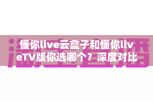 懂你live云盒子和懂你liveTV版你选哪个?深度对比分析与选购指南一文读懂 懂你live云盒子和懂你liveTV版你选哪个?深度对比分析与选购指南一文读懂