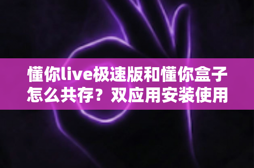 懂你live极速版和懂你盒子怎么共存?双应用安装使用全攻略与实用技巧汇总 懂你live极速版和懂你盒子怎么共存?双应用安装使用全攻略与实用技巧汇总