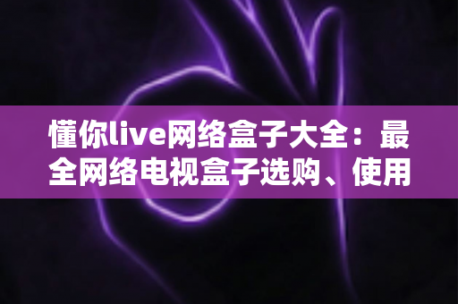 懂你live网络盒子大全：最全网络电视盒子选购、使用与安全指南