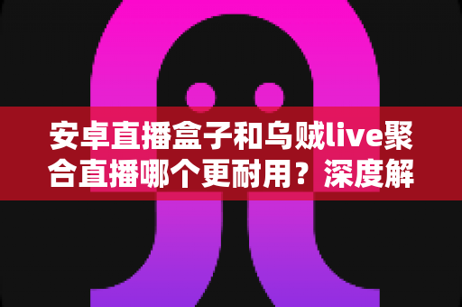 安卓直播盒子和乌贼live聚合直播哪个更耐用？深度解析两者寿命差异与选购避坑指南