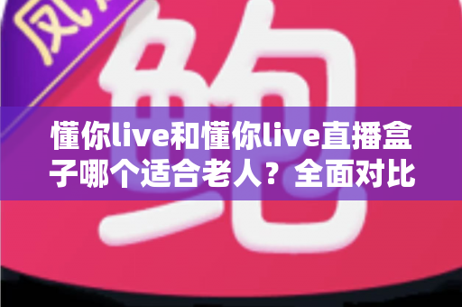 懂你live和懂你live直播盒子哪个适合老人？全面对比分析助您为长辈选出最佳直播观看方案