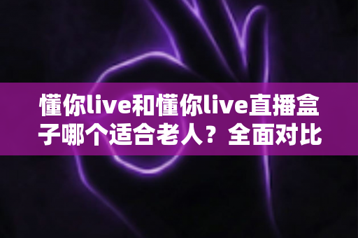懂你live和懂你live直播盒子哪个适合老人？全面对比分析助您为长辈选出最佳直播观看方案