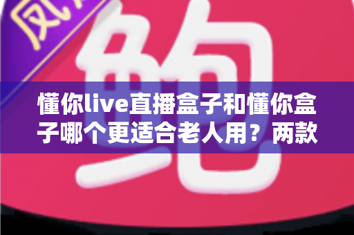 懂你live直播盒子和懂你盒子哪个更适合老人用?两款适老化电视盒子深度对比与选购全攻略 懂你live直播盒子和懂你盒子哪个更适合老人用?两款适老化电视盒子深度对比与选购全攻略