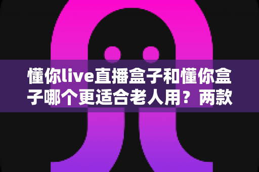 懂你live直播盒子和懂你盒子哪个更适合老人用?两款适老化电视盒子深度对比与选购全攻略 懂你live直播盒子和懂你盒子哪个更适合老人用?两款适老化电视盒子深度对比与选购全攻略