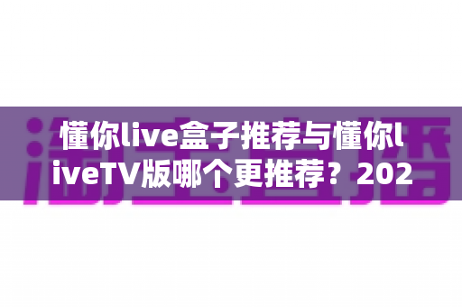 懂你live盒子推荐与懂你liveTV版哪个更推荐?2025最新双版本深度对比评测与选购指南 懂你live盒子推荐与懂你liveTV版哪个更推荐?2025最新双版本深度对比评测与选购指南