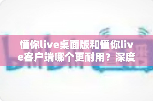 懂你live桌面版和懂你live客户端哪个更耐用？深度解析两大版本耐用性差异，帮你选对版本长期流畅不踩坑