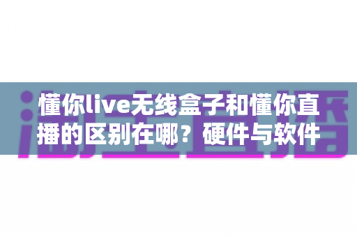 懂你live无线盒子和懂你直播的区别在哪？硬件与软件直播方案全面解析