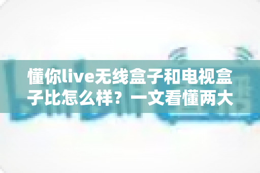懂你live无线盒子和电视盒子比怎么样？一文看懂两大设备的区别与选购指南