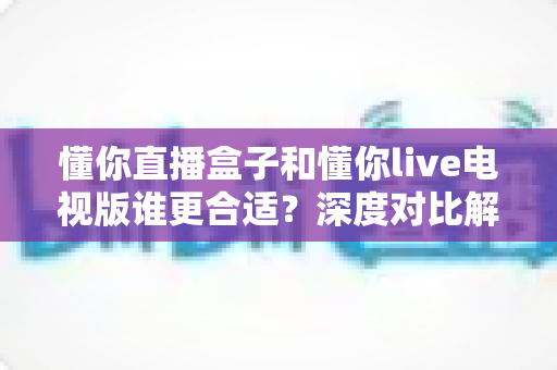 懂你直播盒子和懂你live电视版谁更合适?深度对比解析助你选出最佳观影方案 懂你直播盒子和懂你live电视版谁更合适?深度对比解析助你选出最佳观影方案