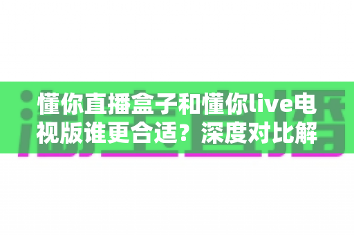 懂你直播盒子和懂你live电视版谁更合适?深度对比解析助你选出最佳观影方案 懂你直播盒子和懂你live电视版谁更合适?深度对比解析助你选出最佳观影方案
