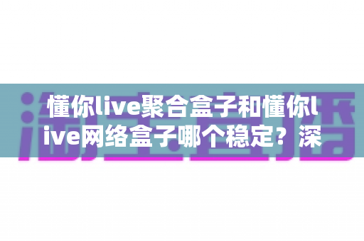 懂你live聚合盒子和懂你live网络盒子哪个稳定？深度对比解析，帮你选对设备不踩坑
