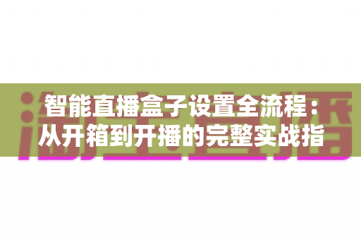 智能直播盒子设置全流程:从开箱到开播的完整实战指南,新手也能一次成功 智能直播盒子设置全流程:从开箱到开播的完整实战指南,新手也能一次成功