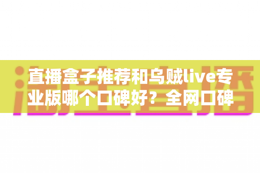 直播盒子推荐和乌贼live专业版哪个口碑好?全网口碑深度对比与实用选购指南 直播盒子推荐和乌贼live专业版哪个口碑好?全网口碑深度对比与实用选购指南