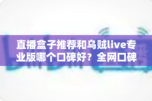 直播盒子推荐和乌贼live专业版哪个口碑好？全网口碑深度对比与实用选购指南