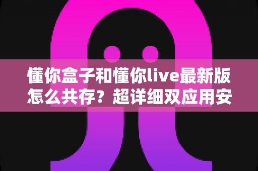 懂你盒子和懂你live最新版怎么共存？超详细双应用安装教程与避坑指南全解析