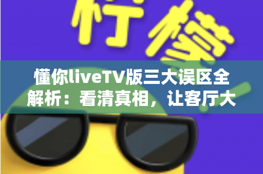 懂你liveTV版三大误区全解析：看清真相，让客厅大屏观影体验直接翻倍