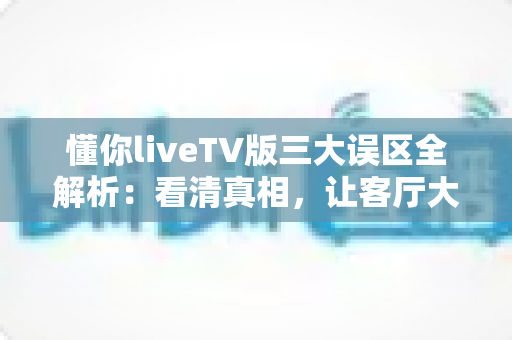 懂你liveTV版三大误区全解析：看清真相，让客厅大屏观影体验直接翻倍