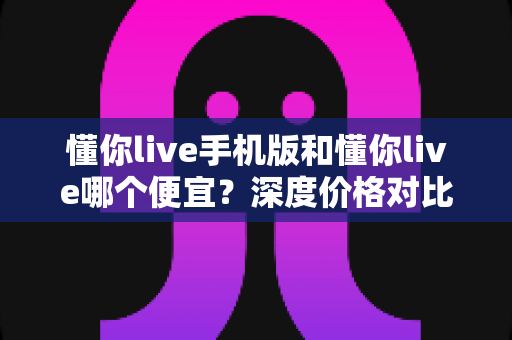 懂你live手机版和懂你live哪个便宜?深度价格对比与省钱攻略全解析 懂你live手机版和懂你live哪个便宜?深度价格对比与省钱攻略全解析