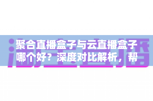 聚合直播盒子与云直播盒子哪个好？深度对比解析，帮你选出最适合的客厅观影神器