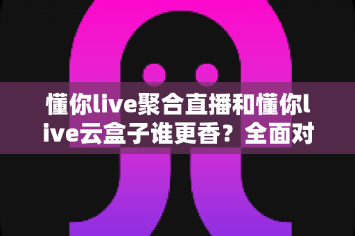 懂你live聚合直播和懂你live云盒子谁更香？全面对比帮你选出最适合自己的直播神器