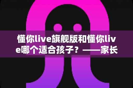 懂你live旗舰版和懂你live哪个适合孩子？——家长必读的版本选择与深度对比指南