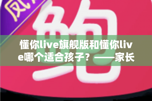 懂你live旗舰版和懂你live哪个适合孩子？——家长必读的版本选择与深度对比指南