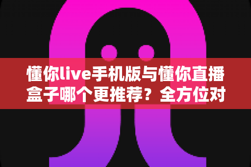 懂你live手机版与懂你直播盒子哪个更推荐？全方位对比助你做出明智选择