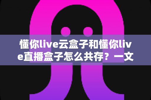 懂你live云盒子和懂你live直播盒子怎么共存?一文讲透双盒子同时使用的完整方案 懂你live云盒子和懂你live直播盒子怎么共存?一文讲透双盒子同时使用的完整方案