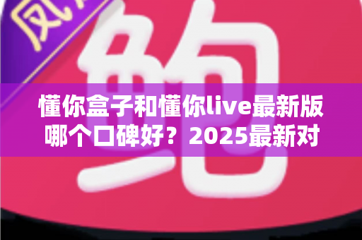 懂你盒子和懂你live最新版哪个口碑好？2025最新对比评测，看完再选不踩坑