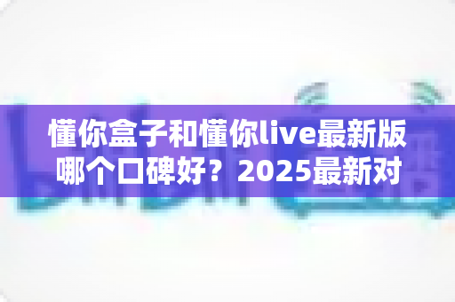 懂你盒子和懂你live最新版哪个口碑好？2025最新对比评测，看完再选不踩坑