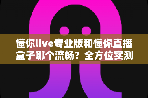 懂你live专业版和懂你直播盒子哪个流畅?全方位实测对比与深度选购指南 懂你live专业版和懂你直播盒子哪个流畅?全方位实测对比与深度选购指南