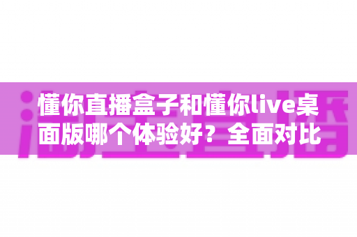 懂你直播盒子和懂你live桌面版哪个体验好?全面对比解析帮你选出最适合的直播工具 懂你直播盒子和懂你live桌面版哪个体验好?全面对比解析帮你选出最适合的直播工具