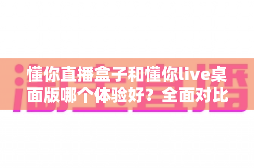 懂你直播盒子和懂你live桌面版哪个体验好?全面对比解析帮你选出最适合的直播工具 懂你直播盒子和懂你live桌面版哪个体验好?全面对比解析帮你选出最适合的直播工具