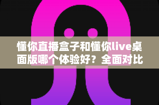 懂你直播盒子和懂你live桌面版哪个体验好?全面对比解析帮你选出最适合的直播工具 懂你直播盒子和懂你live桌面版哪个体验好?全面对比解析帮你选出最适合的直播工具