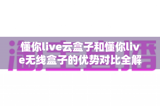 懂你live云盒子和懂你live无线盒子的优势对比全解析：哪款直播盒子更适合你的家庭？