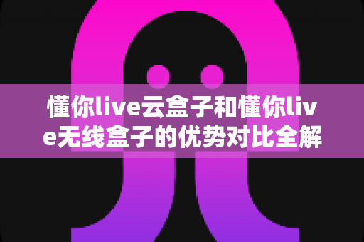 懂你live云盒子和懂你live无线盒子的优势对比全解析：哪款直播盒子更适合你的家庭？