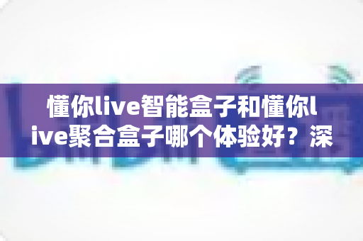 懂你live智能盒子和懂你live聚合盒子哪个体验好？深度对比评测帮你选对不选贵