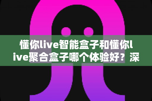 懂你live智能盒子和懂你live聚合盒子哪个体验好？深度对比评测帮你选对不选贵