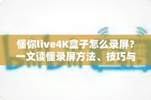 懂你live4K盒子怎么录屏?一文读懂录屏方法、技巧与常见问题全解析 懂你live4K盒子怎么录屏?一文读懂录屏方法、技巧与常见问题全解析