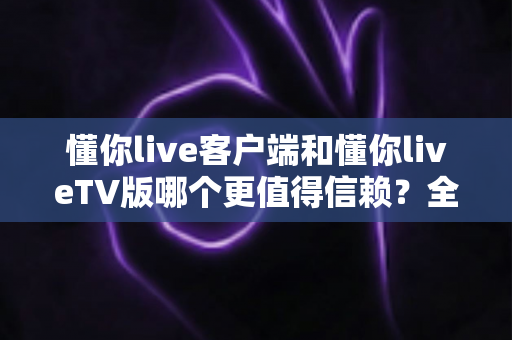 懂你live客户端和懂你liveTV版哪个更值得信赖？全方位深度对比评测助你安心选择