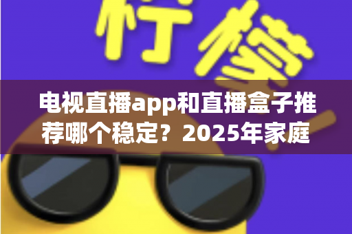 电视直播app和直播盒子推荐哪个稳定？2025年家庭观影方案深度对比与选购指南