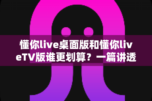懂你live桌面版和懂你liveTV版谁更划算?一篇讲透性价比的选版指南 懂你live桌面版和懂你liveTV版谁更划算?一篇讲透性价比的选版指南
