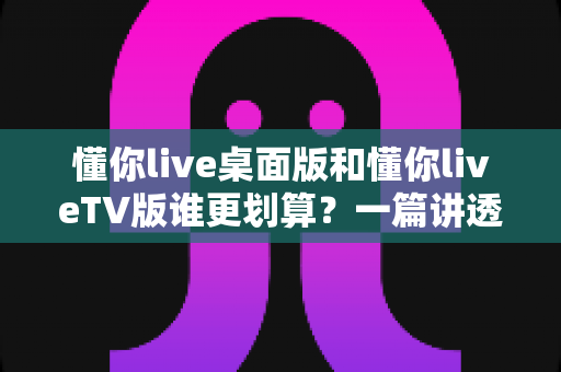 懂你live桌面版和懂你liveTV版谁更划算?一篇讲透性价比的选版指南 懂你live桌面版和懂你liveTV版谁更划算?一篇讲透性价比的选版指南