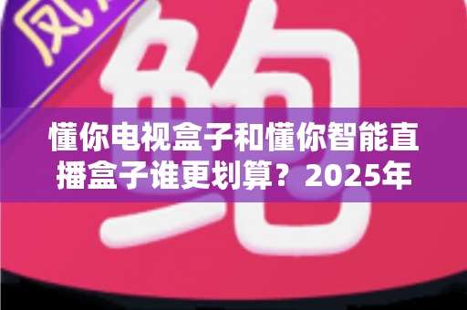 懂你电视盒子和懂你智能直播盒子谁更划算?2025年家庭电视选购深度对比指南,看完再买不后悔 懂你电视盒子和懂你智能直播盒子谁更划算?2025年家庭电视选购深度对比指南,看完再买不后悔
