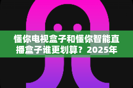 懂你电视盒子和懂你智能直播盒子谁更划算?2025年家庭电视选购深度对比指南,看完再买不后悔 懂你电视盒子和懂你智能直播盒子谁更划算?2025年家庭电视选购深度对比指南,看完再买不后悔