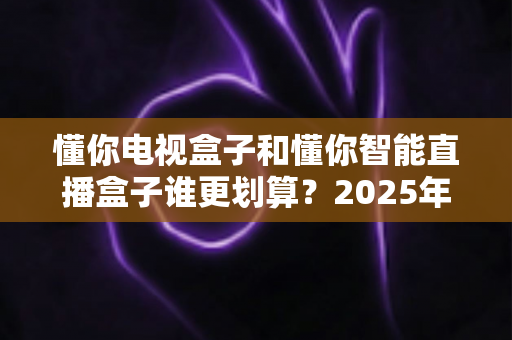 懂你电视盒子和懂你智能直播盒子谁更划算?2025年家庭电视选购深度对比指南,看完再买不后悔 懂你电视盒子和懂你智能直播盒子谁更划算?2025年家庭电视选购深度对比指南,看完再买不后悔