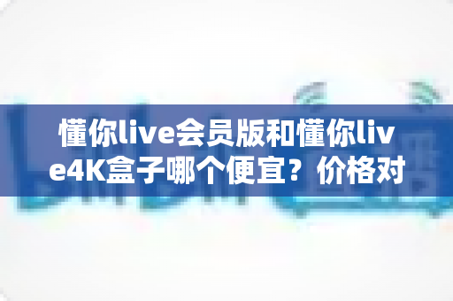 懂你live会员版和懂你live4K盒子哪个便宜？价格对比与省钱选购全攻略