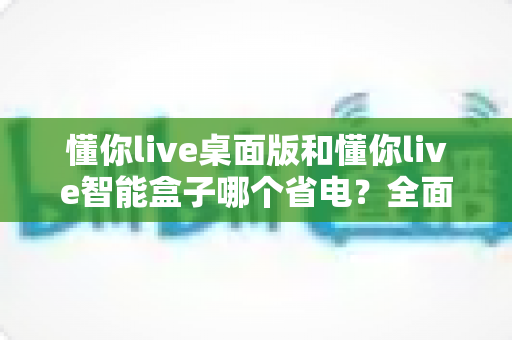 懂你live桌面版和懂你live智能盒子哪个省电？全面功耗对比与选购省电指南